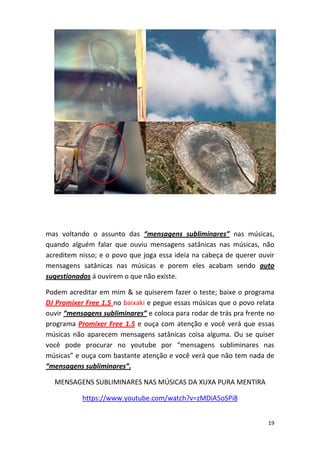 19
mas voltando o assunto das “mensagens subliminares” nas músicas,
quando alguém falar que ouviu mensagens satânicas nas músicas, não
acreditem nisso; e o povo que joga essa ideia na cabeça de querer ouvir
mensagens satânicas nas músicas e porem eles acabam sendo auto
sugestionados á ouvirem o que não existe.
Podem acreditar em mim & se quiserem fazer o teste; baixe o programa
DJ Promixer Free 1.5 no baixaki e pegue essas músicas que o povo relata
ouvir “mensagens subliminares” e coloca para rodar de trás pra frente no
programa Promixer Free 1.5 e ouça com atenção e você verá que essas
músicas não aparecem mensagens satânicas coisa alguma. Ou se quiser
você pode procurar no youtube por “mensagens subliminares nas
músicas” e ouça com bastante atenção e você verá que não tem nada de
“mensagens subliminares”.
MENSAGENS SUBLIMINARES NAS MÚSICAS DA XUXA PURA MENTIRA
https://www.youtube.com/watch?v=zMDiA5oSPi8
 