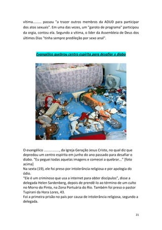 21
vítima......... passou "a trazer outros membros da ADUD para participar
dos atos sexuais". Em uma das vezes, um "garoto de programa" participou
da orgia, contou ela. Segundo a vítima, o líder da Assembleia de Deus dos
últimos Dias "tinha sempre predileção por sexo anal".
Evangélico quebrou centro espírita para desafiar o diabo
O evangélico ................, da Igreja Geração Jesus Cristo, no qual diz que
depredou um centro espírita em junho do ano passado para desafiar o
diabo. “Eu peguei todas aquelas imagens e comecei a quebrar...” [foto
acima]
Na sexta (19), ele foi preso por intolerância religiosa e por apologia do
ódio.
“Ele é um criminoso que usa a internet para obter discípulos”, disse a
delegada Helen Sardenberg, depois de prendê-lo ao término de um culto
no Morro do Pinto, na Zona Portuária do Rio. Também foi preso o pastor
Tupirani da Hora Lores, 43.
Foi a primeira prisão no país por causa de intolerância religiosa, segundo a
delegada.
 