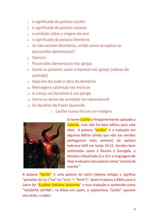 4
1. o significado da palavra Lúcifer
2. o significado da palavra satanás
3. a verdade sobre a origem do mal
4. o significado da palavra Demônio
5. se não existem Demônios, então como se explica as
possessões demoníacas?
6. hipnose
7. Possessões demoníacas nas igrejas
8. Como os pastores usam a hipnose nas igrejas [vídeos do
youtube]
9. Hoje em dia tudo é obra do demônio
10. Mensagens satânicas nas músicas
11. A crença no Demônio é um perigo
12. Como eu deixei de acreditar no sobrenatural
13. Os desafios do Padre Quevedo
1. Lúcifer nunca foi um ser maligno
O nome Lúcifer é freqüentemente aplicado a
Satanás, mas não há base bíblica para esta
ideia A palavra "Lúcifer" é a tradução em
algumas Bíblias (ainda que não nas versões
portuguesas mais comuns) da palavra
hebraica hêlîl em Isaías 14:12. Versões bem
conhecidas como a Revista e Corrigida, a
Revista e Atualizada (1 e 2) e a Linguagem de
Hoje traduzem esta palavra como "estrela da
manhã."
A palavra “lúcifer” é uma palavra do Latim (idioma antigo) e significa
"portador da luz ("lux" ou "lucis "+ "ferre")". Quem traduziu a Bíblia para o
Latim foi “Eusébio Sofrônio Jerônimo” e essa tradução é conhecida como
"VULGATA LATINA"; na Bíblia em Latim, o substantivo "lúcifer" aparece
seis vezes, a saber:
 