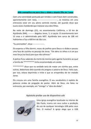 22
Mãe evangélica ora para Deus e diabo e degola filho de 5 anos
Com uma serenidade pontuada por timidez e com frases bem construídas,
aparentemente com nexo, ------------------------------, se mostrou em uma
entrevista estar em seu pleno controle mental, até quando disse que
ouvia vozes mandando que matasse seus dois filhos.
Na noite de domingo (21), no assentamento Califórnia, a 10 km de
Açailândia (MA), --------- degolou Jonas, 5, o caçula. O assentamento tem
13 anos e é administrado pelo MST. Açailândia tem cerca de 100 mil
habitantes e fica a 600 km de São Luis.
“Eu premeditei”, disse -----------------.
Ela esperou o filho dormir, rezou de joelhos para Deus e o diabo e passou
uma faca de cozinha no pescoço de Jonas. “Ele abriu os olhos e aí um pus
mais força (na faca) para que não sofresse.”
A polícia ficou sabendo da morte do menino pelo agente funerário ao qual
a família de ********** tinha encomendado um caixão.
********** disse que na verdade teria de matar um vizinho que, entre
outros, debochava dela quando ela pregava a palavra de Deus. Falou que,
por isso, estava deprimida e triste e que se arrependeu de ter matado
Jonas.
Ela cresceu em uma família evangélica. O seu vocabulário é repleto de
palavras vindas de pregação de pastor. Além de Deus, ela falou na
entrevista, por exemplo, em “inimigo” e “obra do diabo”.
Apóstolo proíbe uso de dispositivo usb
Uma igreja evangélica localizada no interior de
São Paulo, inseriu em seus cultos a proibição
do uso de qualquer tecnologia USB pelos seus
fieis. O motivo? A igreja alega que o USB
 