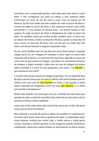 25
estranhos, com o corpo todo peludo e nem dava para eles verem o rosto
deles. E eles carregavam um cesto na cabeça e eles andavam todos
enfileirados um atrás do um do outro e eram mais ou menos uns 20
homens. Ela diz mais ainda; que eles surgiam do nada no piscar de olhos e
sumiam do nada no piscar de olhos e isso acontecia sempre numa sexta
feira,23:00 h. e era sempre na mesma hora , no mesmo horário e eles
surgiam do nada no piscar de olhos e desaparecia do nada no piscar de
olhos. Ela também conta que muitos irmãos também viam, e eram mais
ou menos 20 irmãos, irmãos na faixa dos 40 anos, outros na faixa dos 50
anos, outros na faixa dos 30 anos. Teve um dia que um irmão deu boa
noite a um desses homens e ninguém respondeu nada.
Ela me conta também que um dia dois tios meus foram pescar e quando
chegou perto de um mangue um mandou o outro vigiar as coisas dele
enquanto ele ia pescar. e o outro tio meu que ficou vigiando as coisas do
outro meu tio que estava no mangue , percebeu um movimento estranho
no mangue e depois quando o outro meu tio saiu do mangue ele estava
todo arranhado e o outro tio meu perguntou a ele assim, “uai Manoel, o
que aconteceu com você?”
E o outro meu tio que estava no mangue respondeu, “foi um bicho de bico
de pato e pé de criança que me atacou! Minha mãe conta também que ele
andava com uma reza de São Cipriano no bolso, e ele quando o bicho
estava atacando ele respondeu assim me valei São Cipriano!. E o bicho
saiu voando e desapareceu.”
Minha mãe também me conta que uma vez a falecida avó dela disse que
quando ela abriu a porta da casa dela meia noite ela viu uma pata e ela se
assustou e fechou a porta rapidinho.
nossa mas minha mãe conta cada coisa & não parou por ai não! são tanta
coisas que eu até já me esqueci.
Mas voltando o assunto de como eu deixei de acreditar no sobrenatural.
Foi desse jeito assim; toda vida eu gostaria de saber as explicações sobre
essas historias sinistras que minha mãe, e minha prima e muita gente
contam. Quando o ratinho passava no seu programa aqueles fenômenos
inexplicáveis, coisas que o povo atribuía ao sobrenatural. eu ficava sempre
 