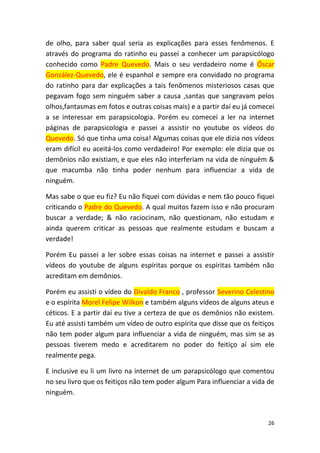 26
de olho, para saber qual seria as explicações para esses fenômenos. E
através do programa do ratinho eu passei a conhecer um parapsicólogo
conhecido como Padre Quevedo. Mais o seu verdadeiro nome é Óscar
González-Quevedo, ele é espanhol e sempre era convidado no programa
do ratinho para dar explicações a tais fenômenos misteriosos casas que
pegavam fogo sem ninguém saber a causa ,santas que sangravam pelos
olhos,fantasmas em fotos e outras coisas mais) e a partir daí eu já comecei
a se interessar em parapsicologia. Porém eu comecei a ler na internet
páginas de parapsicologia e passei a assistir no youtube os vídeos do
Quevedo. Só que tinha uma coisa! Algumas coisas que ele dizia nos vídeos
eram difícil eu aceitá-los como verdadeiro! Por exemplo: ele dizia que os
demônios não existiam, e que eles não interferiam na vida de ninguém &
que macumba não tinha poder nenhum para influenciar a vida de
ninguém.
Mas sabe o que eu fiz? Eu não fiquei com dúvidas e nem tão pouco fiquei
criticando o Padre do Quevedo. A qual muitos fazem isso e não procuram
buscar a verdade; & não raciocinam, não questionam, não estudam e
ainda querem criticar as pessoas que realmente estudam e buscam a
verdade!
Porém Eu passei a ler sobre essas coisas na internet e passei a assistir
vídeos do youtube de alguns espíritas porque os espíritas também não
acreditam em demônios.
Porém eu assisti o vídeo do Divaldo Franco , professor Severino Celestino
e o espírita Morel Felipe Wilkon e também alguns vídeos de alguns ateus e
céticos. E a partir daí eu tive a certeza de que os demônios não existem.
Eu até assisti também um vídeo de outro espírita que disse que os feitiços
não tem poder algum para influenciar a vida de ninguém, mas sim se as
pessoas tiverem medo e acreditarem no poder do feitiço aí sim ele
realmente pega.
E inclusive eu li um livro na internet de um parapsicólogo que comentou
no seu livro que os feitiços não tem poder algum Para influenciar a vida de
ninguém.
 
