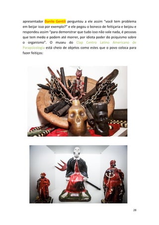 28
apresentador Danilo Gentili perguntou a ele assim “você tem problema
em beijar isso por exemplo?” e ele pegou o boneco de feitiçaria e beijou e
respondeu assim “para demonstrar que tudo isso não vale nada, é pessoas
que tem medo e podem até morrer, por idiota poder do psiquismo sobre
o organismo”. O museu do Clap Centro Latino Americano de
Parapsicologia está cheio de objetos como estes que o povo coloca para
fazer feitiços:
 