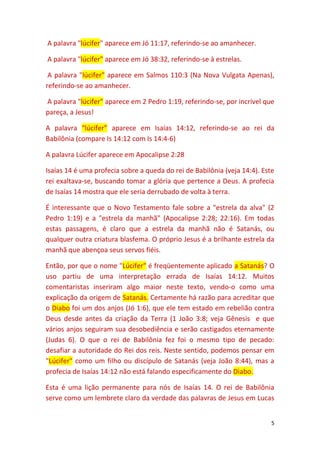 5
A palavra "lúcifer" aparece em Jó 11:17, referindo-se ao amanhecer.
A palavra "lúcifer" aparece em Jó 38:32, referindo-se à estrelas.
A palavra "lúcifer" aparece em Salmos 110:3 (Na Nova Vulgata Apenas),
referindo-se ao amanhecer.
A palavra "lúcifer" aparece em 2 Pedro 1:19, referindo-se, por incrível que
pareça, a Jesus!
A palavra “lúcifer” aparece em Isaías 14:12, referindo-se ao rei da
Babilônia (compare Is 14:12 com Is 14:4-6)
A palavra Lúcifer aparece em Apocalipse 2:28
Isaías 14 é uma profecia sobre a queda do rei de Babilônia (veja 14:4). Este
rei exaltava-se, buscando tomar a glória que pertence a Deus. A profecia
de Isaías 14 mostra que ele seria derrubado de volta à terra.
É interessante que o Novo Testamento fale sobre a "estrela da alva" (2
Pedro 1:19) e a "estrela da manhã" (Apocalipse 2:28; 22:16). Em todas
estas passagens, é claro que a estrela da manhã não é Satanás, ou
qualquer outra criatura blasfema. O próprio Jesus é a brilhante estrela da
manhã que abençoa seus servos fiéis.
Então, por que o nome "Lúcifer" é freqüentemente aplicado a Satanás? O
uso partiu de uma interpretação errada de Isaías 14:12. Muitos
comentaristas inseriram algo maior neste texto, vendo-o como uma
explicação da origem de Satanás. Certamente há razão para acreditar que
o Diabo foi um dos anjos (Jó 1:6), que ele tem estado em rebelião contra
Deus desde antes da criação da Terra (1 João 3:8; veja Gênesis e que
vários anjos seguiram sua desobediência e serão castigados eternamente
(Judas 6). O que o rei de Babilônia fez foi o mesmo tipo de pecado:
desafiar a autoridade do Rei dos reis. Neste sentido, podemos pensar em
"Lúcifer" como um filho ou discípulo de Satanás (veja João 8:44), mas a
profecia de Isaías 14:12 não está falando especificamente do Diabo.
Esta é uma lição permanente para nós de Isaías 14. O rei de Babilônia
serve como um lembrete claro da verdade das palavras de Jesus em Lucas
 