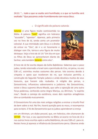 6
14:11: "... todo o que se exalta será humilhado; e o que se humilha será
exaltado." Que possamos andar humildemente com nosso Deus.
2. O significado da palavra satanás
Satanás é uma figura muito controvertida na
Bíblia. A palavra "Satã" significa em hebraico
"acusador", "opositor". Aparece, pela primeira
vez no livro de Jó, sendo como um promotor
celestial. A sua intimidade com Deus e o direito
de entrar no "Céu", de ir e vir livremente e
dialogar com Ele, torna-o uma figura de muito
destaque. Veja o livro de Jó 1:6 "Um dia em que
os filhos de Deus se apresentaram diante do
Senhor, veio também Satanás entre eles".
O livro de Jó foi escrito depois do Exílio Babilônico. Sabemos que o povo
judeu, tendo retornado a Israel com a permissão de Ciro, rei persa, no ano
538 a.C, assimilou muitos costumes dos persas. Isto ocorreu devido à
simpatia e apoio que receberam do rei, que inclusive permitiu a
construção do Segundo Templo judaico e ainda devolveu muitos de seus
tesouros, que haviam sido roubados. A religião dos persas, o
Zoroastrismo, influenciou sobremaneira o judaísmo. No Zoroastrismo,
existe o Deus supremo Ahura-Mazda, que sofre a oposição de uma outra
força poderosa, conhecida como Angra Mainyu, ou Ahriman, "o espírito
mau". Desde o começo da existência, esses dois espíritos antagônicos
têm-se combatido mutuamente.
O Zoroastrismo foi uma das mais antigas religiões a ensinar o triunfo final
do bem sobre o mal. No fim, haverá punição para os maus, e recompensa
para os bons. E foi do Zoroastrismo que os judeus aprenderam a crença
em um Ahriman, um diabo pessoal, que, em hebraico, eles chamaram de
SATAN - Por isso, o seu aparecimento na Bíblia só ocorre no livro de Jó e
nos outros livros escritos após o exílio Babilônico, do ano 538 a.C. para cá.
Nestes livros já aparece a influência do Zoroastrismo persa. Observe ainda
 