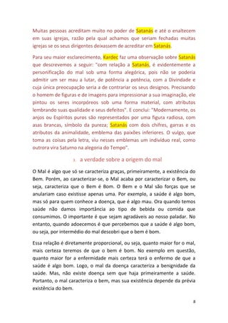 8
Muitas pessoas acreditam muito no poder de Satanás e até o enaltecem
em suas igrejas, razão pela qual achamos que seriam fechadas muitas
igrejas se os seus dirigentes deixassem de acreditar em Satanás.
Para seu maior esclarecimento, Kardec faz uma observação sobre Satanás
que descrevemos a seguir: "com relação a Satanás, é evidentemente a
personificação do mal sob uma forma alegórica, pois não se poderia
admitir um ser mau a lutar, de potência a potência, com a Divindade e
cuja única preocupação seria a de contrariar os seus designos. Precisando
o homem de figuras e de imagens para impressionar a sua imaginação, ele
pintou os seres incorpóreos sob uma forma material, com atributos
lembrando suas qualidade e seus defeitos". E conclui: "Modernamente, os
anjos ou Espíritos puros são representados por uma figura radiosa, com
asas brancas, símbolo da pureza; Satanás com dois chifres, garras e os
atributos da animalidade, emblema das paixões inferiores. O vulgo, que
toma as coisas pela letra, viu nesses emblemas um indivíduo real, como
outrora vira Saturno na alegoria do Tempo".
3. a verdade sobre a origem do mal
O Mal é algo que só se caracteriza graças, primeiramente, a existência do
Bem. Porém, ao caracterizar-se, o Mal acaba por caracterizar o Bem, ou
seja, caracteriza que o Bem é Bom. O Bem e o Mal são forças que se
anulariam caso existisse apenas uma. Por exemplo, a saúde é algo bom,
mas só para quem conhece a doença, que é algo mau. Ora quando temos
saúde não damos importância ao tipo de bebida ou comida que
consumimos. O importante é que sejam agradáveis ao nosso paladar. No
entanto, quando adoecemos é que percebemos que a saúde é algo bom,
ou seja, por intermédio do mal descobri que o bem é bom.
Essa relação é diretamente proporcional, ou seja, quanto maior for o mal,
mais certeza teremos de que o bem é bom. No exemplo em questão,
quanto maior for a enfermidade mais certeza terá o enfermo de que a
saúde é algo bom. Logo, o mal da doença caracteriza a benignidade da
saúde. Mas, não existe doença sem que haja primeiramente a saúde.
Portanto, o mal caracteriza o bem, mas sua existência depende da prévia
existência do bem.
 