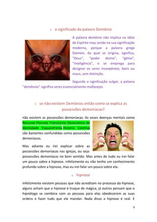 9
4. o significado da palavra Demônio
A palavra demônio não implica na idéia
de Espírito mau senão na sua significação
moderna, porque a palavra grega
Daimon, da qual se origina, significa,
"Deus", "poder divino", "gênio",
"inteligência", e se emprega para
designar os seres incorpóreos, bons ou
maus, sem distinção.
Segundo a significação vulgar, a palavra
"demônios" significa seres essencialmente malfazejos
5. se não existem Demônios então como se explica as
possessões demoníacas?
não existem as possessões demoníacas: As vezes doenças mentais como
Neurose Pisicose Transtorno Dissociativo de
Identidade Esquizofrenia,Histeria Coletiva
são bastantes confundidas como possessões
demoníacas.
Mas adiante eu irei explicar sobre as
possessões demoníacas nas igrejas, ou seja:
possessões demoníacas no bom sentido. Mas antes de tudo eu irei falar
um pouco sobre a hipnose. infelizmente eu não tenho um conhecimento
profundo sobre a hipnose, mas eu irei falar um pouco sobre ela.
6. hipnose
Infelizmente existem pessoas que não acreditam no processo da hipnose,
alguns acham que a hipnose é truque de mágica, já outros pensam que o
hipnólogo se combina com as pessoas para elas obedecerem as suas
ordens e fazer tudo que ele mandar. Nada disso a hipnose é real. E
 