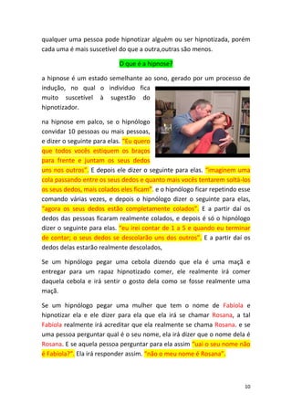 10
qualquer uma pessoa pode hipnotizar alguém ou ser hipnotizada, porém
cada uma é mais suscetível do que a outra,outras são menos.
O que é a hipnose?
a hipnose é um estado semelhante ao sono, gerado por um processo de
indução, no qual o indivíduo fica
muito suscetível à sugestão do
hipnotizador.
na hipnose em palco, se o hipnólogo
convidar 10 pessoas ou mais pessoas,
e dizer o seguinte para elas. “Eu quero
que todos vocês estiquem os braços
para frente e juntam os seus dedos
uns nos outros”. E depois ele dizer o seguinte para elas. “imaginem uma
cola passando entre os seus dedos e quanto mais vocês tentarem soltá-los
os seus dedos, mais colados eles ficam”. e o hipnólogo ficar repetindo esse
comando várias vezes, e depois o hipnólogo dizer o seguinte para elas,
“agora os seus dedos estão completamente colados”. E a partir daí os
dedos das pessoas ficaram realmente colados, e depois é só o hipnólogo
dizer o seguinte para elas. “eu irei contar de 1 a 5 e quando eu terminar
de contar; o seus dedos se descolarão uns dos outros”. E a partir daí os
dedos delas estarão realmente descolados,
Se um hipnólogo pegar uma cebola dizendo que ela é uma maçã e
entregar para um rapaz hipnotizado comer, ele realmente irá comer
daquela cebola e irá sentir o gosto dela como se fosse realmente uma
maçã.
Se um hipnólogo pegar uma mulher que tem o nome de Fabíola e
hipnotizar ela e ele dizer para ela que ela irá se chamar Rosana, a tal
Fabíola realmente irá acreditar que ela realmente se chama Rosana. e se
uma pessoa perguntar qual é o seu nome, ela irá dizer que o nome dela é
Rosana. E se aquela pessoa perguntar para ela assim “uai o seu nome não
é Fabíola?”. Ela irá responder assim. “não o meu nome é Rosana”.
 