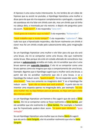 11
A hipnose é uma coisa muito interessante. Eu me lembro de um vídeo de
hipnose que eu assisti no youtube, o hipnólogo hipnotizou uma mulher e
disse para ela que ela iria esquecer completamente o português, e quando
ela acordasse ela iria falar em chinês com ele, mas um chinês que só tinha
na cabeça dela, e inventada por ela mesmo. e depois ele perguntou para
ela assim. “tudo bem?”. E ela respondeu “Jana rem”.
“Você gosta de trabalhar aqui no leão?” E ela respondeu “Railwendirri”
“Você trabalha aqui a muito tempo?” E ela respondeu “radienterri”. Mas
tudo isso que a hipnotizada respondeu, não foram realmente um chinês é
claro! mas foi um chinês criado pelo subconsciente dela, pela imaginação
dela.
Se um hipnólogo hipnotizar uma mulher e ele falar para ela que ela será
uma bruxa. ela irá se comportar como uma bruxa; não que realmente
exista bruxa. Mas porque ela está em estado alterado de consciência mas
porque o subconsciente acredita em tudo, ela irá acreditar que ela é uma
bruxa apenas por sugestão hipnótica. E ela irá se comportar como uma
bruxa apenas como ela imagina que seja o comportamento de uma bruxa.
Exemplo: digamos que o hipnólogo sugere que a mulher será uma bruxa. a
partir daí ela irá acreditar realmente que ela é uma bruxa. e se o
hipnólogo lhe induzir assim. “quem é você?”. Ela irá responder assim, “sou
uma bruxa”. “mas isso somente no imaginário dela” E se o hipnólogo lhe
induzir assim. “quais são as coisas que você pratica?”. A partir daí ela irá
inventar uma resposta apenas na imaginação dela. por exemplo: “eu sou
uma mulher má. eu faço feitiços para as pessoas, eu faço com que o leite
das crianças azede”.
se um hipnólogo hipnotizar um homem e lhe sugerir que ele será o Silvio
Santos. Ele irá se comportar como se fosse realmente o Silvio Santos, por
ele acreditar que ele realmente é o Silvio Santos. Por exemplo: o homem
que foi hipnotizado poderá dizer assim. “oi quem quer dinheiro”. “pura
imitação”
Se um hipnólogo hipnotizar uma mulher que se chama Maria & sugerir
que ela será a Ivete Sangalo, ela irá acreditar realmente que ela é a Ivete
Sangalo.
 