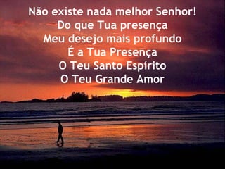 Não existe nada melhor Senhor! Do que Tua presença Meu desejo mais profundo É a Tua Presença O Teu Santo Espírito O Teu Grande Amor 