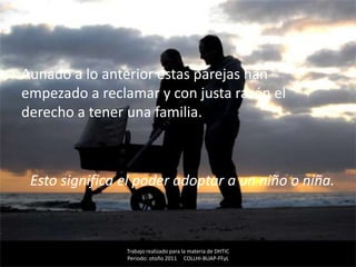 Aunado a lo anterior estas parejas han
empezado a reclamar y con justa razón el
derecho a tener una familia.



 Esto significa el poder adoptar a un niño o niña.



                Trabajo realizado para la materia de DHTIC
                Periodo: otoño 2011 COLLHI-BUAP-FFyL
 