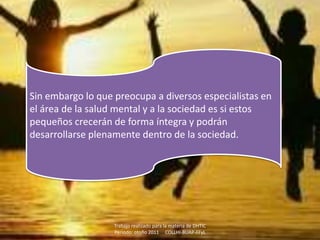 Sin embargo lo que preocupa a diversos especialistas en
el área de la salud mental y a la sociedad es si estos
pequeños crecerán de forma íntegra y podrán
desarrollarse plenamente dentro de la sociedad.




                   Trabajo realizado para la materia de DHTIC
                   Periodo: otoño 2011 COLLHI-BUAP-FFyL
 