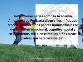 Instituciones serias como la Academia
Americana de Pediatría dicen : "los niños que
crecen con uno o dos padres homosexuales se
  desempeñan emocional, cognitiva, social y
 sexualmente, tan bien como los niños cuyos
          padres son heterosexuales".




             Trabajo realizado para la materia de DHTIC
             Periodo: otoño 2011 COLLHI-BUAP-FFyL
 