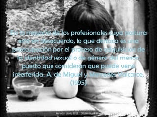 En la mayoría de los profesionales cuya postura
    está en desacuerdo, lo que destaca es una
 preocupación por el proceso de adquisición de
   la identidad sexual o de género del menor,
     puesto que consideran que puede verse
 interferida. A. de Miguel y Mercedes Valcarce,
                      (1995)


               Trabajo realizado para la materia de DHTIC
               Periodo: otoño 2011 COLLHI-BUAP-FFyL
 