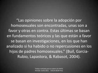 “Las opiniones sobre la adopción por
   homosexuales son encontradas, unas son a
 favor y otras en contra. Estas últimas se basan
en fundamentos teóricos y las que están a favor
   se basan en investigaciones, en los que han
analizado si ha habido o no repercusiones en los
  hijos de padres homosexuales.” (Buil, Garcia-
       Rubio, Lapastora, & Rabasot, 2004).

                Trabajo realizado para la materia de DHTIC
                Periodo: otoño 2011 COLLHI-BUAP-FFyL
 