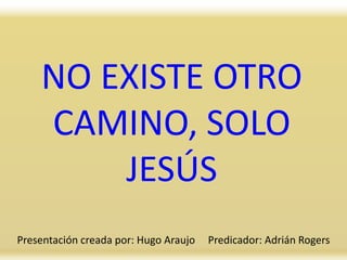 NO EXISTE OTRO
CAMINO, SOLO
JESÚS
Presentación creada por: Hugo Araujo Predicador: Adrián Rogers
 