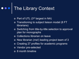 The Library Context












Part of UTL (3rd largest in NA)
Transitioning to subject liaison model (8 FT
librarians)
Switching from title-by-title selection to approval
plan for monographs
Collections librarian on leave
New librarian (me!) leading project team of 3
Creating 27 profiles for academic programs
Vendor pre-selected
8 month timeline

 