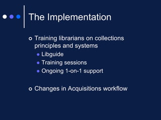 The Implementation


Training librarians on collections
principles and systems







Libguide
Training sessions
Ongoing 1-on-1 support

Changes in Acquisitions workflow

 