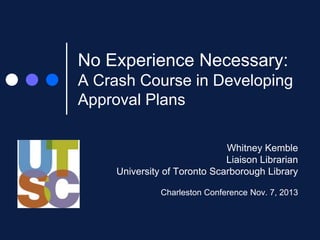 No Experience Necessary:
A Crash Course in Developing
Approval Plans
Whitney Kemble
Liaison Librarian
University of Toronto Scarborough Library
Charleston Conference Nov. 7, 2013

 