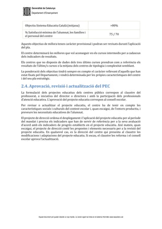 Generalitat de Catalunya
Departament d’Ensenyament
Aquest document pot quedar obsolet un cop imprès. La versió vigent es troba en el sistema informàtic www.iesaubenc.cat
Objectiu Sistema Educatiu Català (mitjana) >80%
% Satisfacció mínima de l’alumnat, les famílies i
el personal del centre
75 / 70
Aquests objectius de millora tenen caràcter provisional i podran ser revisats durant l’aplicació
del pla.
El centre determinarà les millores que vol aconseguir en els cursos intermedis per a cadascun
dels indicadors de resultats.
Els centres que no disposin de dades dels tres últims cursos prendran com a referència els
resultats de l’últim/s cursos o la mitjana dels centres de tipologia i complexitat semblant.
La ponderació dels objectius tindrà sempre en compte el caràcter rellevant d’aquells que han
estat fixats pel Departament, i vindrà determinada per les pròpies característiques del centre
i del seu pla estratègic.
2.4. Aprovació, revisió i actualització del PEC
La formulació dels projectes educatius dels centres públics correspon al claustre del
professorat, a iniciativa del director o directora i amb la participació dels professionals
d’atenció educativa. L’aprovació del projecte educatiu correspon al consell escolar.
Per revisar o actualitzar el projecte educatiu, el centre ha de tenir en compte les
característiques socials i culturals del context escolar i, quan escaigui, de l’entorn productiu, i
preveure les necessitats educatives de l’alumnat.
El projecte de direcció ordena el desplegament i l’aplicació del projecte educatiu per al període
del mandat i precisa els indicadors que han de servir de referència per a la seva avaluació
d’acord amb els indicadors de progrés establerts en el projecte educatiu. Així mateix, quan
escaigui, el projecte de direcció conté les propostes i elements necessaris per a la revisió del
projecte educatiu. En qualsevol cas, es la direcció del centre qui presenta al claustre les
modificacions i adaptacions del projecte educatiu. Si escau, el claustre les reforma i el consell
escolar aprova l’actualització.
 