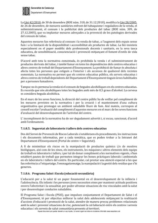 Generalitat de Catalunya
Departament d’Ensenyament
Aquest document pot quedar obsolet un cop imprès. La versió vigent es troba en el sistema informàtic www.iesaubenc.cat
La Llei 42/2010, de 30 de desembre (BOE núm. 318, de 31.12.2010), modifica la Llei 28/2005,
de 26 de desembre, de mesures sanitàries enfront del tabaquisme i reguladora de la venda, el
subministrament, el consum i la publicitat dels productes del tabac (BOE núm. 309, de
27.12.2005), que va implantar mesures adreçades a la prevenció de les patologies derivades
del consum de tabac.
Aquestes mesures fan referència al consum i la venda de tabac, a l’augment dels espais sense
fum i a la limitació de la disponibilitat i accessibilitat als productes de tabac. La llei insisteix
especialment en el paper modèlic dels professionals docents i sanitaris, en la seva tasca
educativa, de sensibilització, conscienciació i prevenció mitjançant el foment d’estils de vida
sense tabac.
D’acord amb tota la normativa esmentada, és prohibida la venda i el subministrament de
productes derivats del tabac, i també fumar en totes les dependències dels centres educatius i
altres centres de treball del Departament d’Ensenyament. La prohibició de fumar és absoluta i
afecta totes les persones que estiguin a l’interior i als accessos de qualsevol dels recintes
esmentats. La normativa no permet que els centres educatius públics, els serveis educatius i
altres centres de treball dependents del Departament d’Ensenyament tinguin àrees habilitades
per a persones fumadores.
Tampoc no és permesa la venda ni el consum de begudes alcohòliques en els centres educatius.
Es recorda que són alcohòliques totes les begudes amb més de 0,5 graus d’alcohol. La cervesa
es considera beguda alcohòlica.
En el marc de les seves funcions, la direcció del centre públic ha de vetllar pel compliment de
les mesures previstes en la normativa i per la creació i el manteniment d’una cultura
organitzativa que promogui un ambient saludable lliure de fum. Així mateix, correspon al
consell escolar l’avaluació del compliment d’aquestes mesures en el marc de les seves funcions
d’avaluació del desenvolupament de l’activitat del centre.
L’ incompliment de la normativa ha de ser degudament advertit i, si escau, sancionat, d’acord
amb l’ordenament.
7.1.8.5. Seguretat als laboratoris i tallers dels centres educatius
Des del Servei de Prevenció de Riscos Laborals s’estableixen els procediments, les instruccions
i els documents informatius, per a cada temàtica, que es poden trobar a la Intranet del
Departament d’Ensenyament (Portal de centre > Seguretat).
A fi de minimitzar els riscos en la manipulació de productes químics i/o de mostres
biològiques, així com de les eines, els instruments, les màquines i altres elements dels equips
de treball en laboratoris i tallers, i per tal de donar compliment a les normatives vigents, s’han
establert pautes de treball que permeten integrar les bones pràctiques laborals i ambientals
en els laboratoris i tallers del centre. En particular, cal prestar una atenció especial a les que
fan referència a l’etiquetatge, l’emmagatzematge, la manipulació i la gestió dels residus que s’hi
generen.
7.1.8.6. Programa Salut i Escola (educació secundària)
L’educació per a la salut té un paper fonamental en el desenvolupament de la infància i
l’adolescència. Els infants i les persones joves necessiten eines per mantenir actituds positives
envers l’afectivitat i la sexualitat, per poder afrontar situacions de risc vinculades amb la salut
i per desenvolupar conductes saludables.
El Programa Salut i Escola (PSiE), que impulsen conjuntament el Departament de Salut i el
d’Ensenyament, té per objectius millorar la salut dels adolescents mitjançant la realització
d’accions d’educació i promoció de la salut, atendre de manera precoç problemes relacionats
amb la salut i prevenir situacions de risc, potenciant la col·laboració entre els centres i serveis
educatius i els serveis de salut comunitària presents al territori.
 
