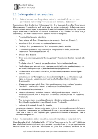 Generalitat de Catalunya
Departament d’Ensenyament
Aquest document pot quedar obsolet un cop imprès. La versió vigent es troba en el sistema informàtic www.iesaubenc.cat
7.2. De les queixes i reclamacions
7.2.1. Actuacions en cas de queixes sobre la prestació de servei que
qüestionin l’exercici professional del personal del centre
En compliment de la Resolució de 24 de maig de 2004 de la Secretaria General del Departament
d’Ensenyament, el procediment amb què tractar les queixes o denúncies de l’alumnat, pares,
mares i tutors o tutores legals, professorat o altres treballadors i treballadores del centre que
puguin qüestionar o referir-se a l’actuació professional d’un/a docent o d’un/a altre/a
treballador/a del centre en l’exercici de les seves funció, és el següent:
 Presentació de la queixa o denúncia
 Escrit adreçat a la direcció (es pot presentar a registre d’entrada del centre).
 Identificació de la persona o persones que la presenten.
 Contingut de la queixa enunciada de la manera més precisa possible.
 Es recomana que l’escrit vagi acompanyat, si és possible, de dades, documents
acreditatius, actuacions i omissions, etc.
 Actuació de la direcció
 Rebre la documentació, estudiar-la i indagar sobre l’ajustament dels fets exposats a la
realitat.
 Traslladar còpia de l’escrit de queixa al professor /a o treballador/a afectat.
 Escoltar la persona afectada, rebre escrits exculpatoris i/o informes i dades sobre els
fets objecte de la queixa que la persona afectada vulgui presentar
 Dur a terme les actuacions d’informació, assessorament, correcció i mediació per a
resoldre el cas
 Comunicar per escrit a les persones denunciants (dirigint-se a la primera que hagi
signat la denúncia) les accions empreses, la solució del cas o la seva possible
desestimació).
 Si la persona que exerceix la direcció és part directament interessada en la queixa,
s’abstindrà i, en el seu lloc, actuarà la prefectura d’estudis del Centre
 Arxivament de la documentació
 Un escrit de denúncia presentat al centre s’ha de poder resoldre en l’àmbit de la
institució educativa, però és potestat de la direcció la comunicació del cas als Serveis
Territorials
 Tota la documentació generada per la queixa o denúncia serà custodiada per la
direcció del centre i pot ser requerida pels Serveis Territorials
 reclamació davant dels Serveis Territorials
La persona o persones denunciants poden reiterar la seva queixa davant els Serveis
Territorials si estan en desacord amb la solució del cas. La normativa contempla, en aquests
casos, que la direcció serà requerida per a presentar un informe al respecte i tota la
documentació generada.
7.2.2. Reclamacions sobre qualificacions obtingudes al llarg del curs
D’acord amb l’article 21.2 d) i e) de la Llei 12/2009, d’Ensenyament, i el Decret 279/2006, de
4 de juliol, els alumnes —o els seus pares, mares o tutors legals, en el cas que siguin menors
d’edat— tenen dret a sol·licitar aclariments per part dels professors respecte de les
 