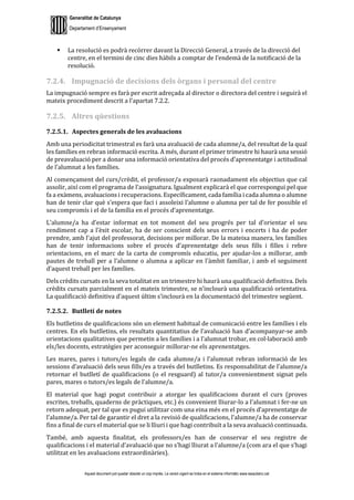 Generalitat de Catalunya
Departament d’Ensenyament
Aquest document pot quedar obsolet un cop imprès. La versió vigent es troba en el sistema informàtic www.iesaubenc.cat
 La resolució es podrà recórrer davant la Direcció General, a través de la direcció del
centre, en el termini de cinc dies hàbils a comptar de l’endemà de la notificació de la
resolució.
7.2.4. Impugnació de decisions dels òrgans i personal del centre
La impugnació sempre es farà per escrit adreçada al director o directora del centre i seguirà el
mateix procediment descrit a l’apartat 7.2.2.
7.2.5. Altres qüestions
7.2.5.1. Aspectes generals de les avaluacions
Amb una periodicitat trimestral es farà una avaluació de cada alumne/a, del resultat de la qual
les famílies en rebran informació escrita. A més, durant el primer trimestre hi haurà una sessió
de preavaluació per a donar una informació orientativa del procés d’aprenentatge i actitudinal
de l’alumnat a les famílies.
Al començament del curs/crèdit, el professor/a exposarà raonadament els objectius que cal
assolir, així com el programa de l’assignatura. Igualment explicarà el que correspongui pel que
fa a exàmens, avaluacions i recuperacions. Específicament, cada família i cada alumna o alumne
han de tenir clar què s’espera que faci i assoleixi l’alumne o alumna per tal de fer possible el
seu compromís i el de la família en el procés d’aprenentatge.
L’alumne/a ha d’estar informat en tot moment del seu progrés per tal d’orientar el seu
rendiment cap a l’èxit escolar, ha de ser conscient dels seus errors i encerts i ha de poder
prendre, amb l’ajut del professorat, decisions per millorar. De la mateixa manera, les famílies
han de tenir informacions sobre el procés d’aprenentatge dels seus fills i filles i rebre
orientacions, en el marc de la carta de compromís educatiu, per ajudar-los a millorar, amb
pautes de treball per a l’alumne o alumna a aplicar en l’àmbit familiar, i amb el seguiment
d’aquest treball per les famílies.
Dels crèdits cursats en la seva totalitat en un trimestre hi haurà una qualificació definitiva. Dels
crèdits cursats parcialment en el mateix trimestre, se n’inclourà una qualificació orientativa.
La qualificació definitiva d’aquest últim s’inclourà en la documentació del trimestre següent.
7.2.5.2. Butlletí de notes
Els butlletins de qualificacions són un element habitual de comunicació entre les famílies i els
centres. En els butlletins, els resultats quantitatius de l’avaluació han d’acompanyar-se amb
orientacions qualitatives que permetin a les famílies i a l’alumnat trobar, en col·laboració amb
els/les docents, estratègies per aconseguir millorar-ne els aprenentatges.
Les mares, pares i tutors/es legals de cada alumne/a i l’alumnat rebran informació de les
sessions d’avaluació dels seus fills/es a través del butlletins. Es responsabilitat de l’alumne/a
retornar el butlletí de qualificacions (o el resguard) al tutor/a convenientment signat pels
pares, mares o tutors/es legals de l’alumne/a.
El material que hagi pogut contribuir a atorgar les qualificacions durant el curs (proves
escrites, treballs, quaderns de pràctiques, etc.) és convenient lliurar-lo a l’alumnat i fer-ne un
retorn adequat, per tal que es pugui utilitzar com una eina més en el procés d’aprenentatge de
l’alumne/a. Per tal de garantir el dret a la revisió de qualificacions, l’alumne/a ha de conservar
fins a final de curs el material que se li lliuri i que hagi contribuït a la seva avaluació continuada.
També, amb aquesta finalitat, els professors/es han de conservar el seu registre de
qualificacions i el material d’avaluació que no s’hagi lliurat a l’alumne/a (com ara el que s’hagi
utilitzat en les avaluacions extraordinàries).
 