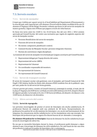 Generalitat de Catalunya
Departament d’Ensenyament
Aquest document pot quedar obsolet un cop imprès. La versió vigent es troba en el sistema informàtic www.iesaubenc.cat
7.3. Serveis escolars
7.3.1. Servei de menjador
L’espai que s’utilitza per aquest servei és el local habilitat pel Departament d’Ensenyament a
la zona del pati, amb capacitat per a 85 alumnes. D’acord amb les dades recollides hi ha uns 35
alumnes d’ Organyà, Coll de Nargó, Peramola i voltants que faran ús del servei de menjador de
manera gratuïta, i alguns més d’Oliana que paguen a través de rebut bancari.
Es faran tres torns entre les 13.00 h i les 15.10 hores. Des del curs 2011 / 2012 existeix
aprovada pel Consell Escolar del centre una normativa que regula els següents aspectes del
servei de menjador escolar:
 Persones Beneficiàries del servei de menjador.
 Funcions del servei de menjador.
 Els menús: composició, planificació i control.
 Comissió Escolar de Menjador Escolar: persones integrants i funcions.
 Normes de convivència i règim disciplinari.
La Comissió del servei de menjador és la formada per (segons acord pres pel Consell Escolar):
 Representant delegat per l’equip directiu del centre.
 Representant del sector AMPA.
 Representant de l’alumnat
 Un coordinador responsable del monitors.
 Un representant de Cuineres.
 Un representant del Consell Comarcal.
7.3.2. Servei de transport escolar
El servei de transport escolar està gestionat, com el menjador, pel Consell Comarcal de l’Alt
Urgell. L’IES Aubenç facilita les llistes dels alumnes d’ESO residents fora de la població i que,
per tant, poden fer ús del servei de forma gratuïta.
L’horari previst pel centre, i tramès al Consell Comarcal, contempla la sortida, al matí, des de
la plaça d’ Organyà a les 8.00 hores i arribada al centre (IES Aubenç) a les 8.55, després d’haver
fet algunes parades. La tornada es fa a les 17.00 hores (el dilluns, els dimarts i els dijous) i a les
14.00 hores, els dimecres i els divendres.
7.3.3. Altres serveis del centre
7.3.3.1. Servei de reprografia
Les persones encarregades de prestar el servei de fotocòpies són els/les subalterns/es. El
professorat lliurarà els originals amb una antelació de 48 hores. Excepcionalment, els
professors/res podran fer-se ells mateixos les fotocòpies i, en cas de mal funcionament de les
màquines, ho comunicaran als/les subalterns/es i no les manipularan sota cap concepte. Les
fotocòpies del professorat que no siguin d’ús docent hauran de ser abonades a consergeria.
Els alumnes NO podran fer-se fotocòpies i hauran de demanar-ho als/les subalterns/es que
seran els encarregats de cobrar-les.
En cas que es necessitin fotocòpies durant la classe, el professorat podrà demanar a algun
alumne/a que s’encarregui de demanar-les al/la subaltern/a. Per això haurà de dur una nota
del professor/a indicant el nombre de fotocòpies a fer a consergeria.
 