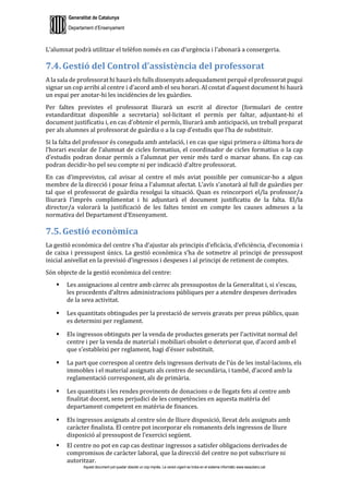 Generalitat de Catalunya
Departament d’Ensenyament
Aquest document pot quedar obsolet un cop imprès. La versió vigent es troba en el sistema informàtic www.iesaubenc.cat
L’alumnat podrà utilitzar el telèfon només en cas d’urgència i l’abonarà a consergeria.
7.4. Gestió del Control d’assistència del professorat
A la sala de professorat hi haurà els fulls dissenyats adequadament perquè el professorat pugui
signar un cop arribi al centre i d’acord amb el seu horari. Al costat d’aquest document hi haurà
un espai per anotar-hi les incidències de les guàrdies.
Per faltes previstes el professorat lliurarà un escrit al director (formulari de centre
estandarditzat disponible a secretaria) sol·licitant el permís per faltar, adjuntant-hi el
document justificatiu i, en cas d’obtenir el permís, lliurarà amb anticipació, un treball preparat
per als alumnes al professorat de guàrdia o a la cap d’estudis que l’ha de substituir.
Si la falta del professor és coneguda amb antelació, i en cas que sigui primera o última hora de
l’horari escolar de l’alumnat de cicles formatius, el coordinador de cicles formatius o la cap
d’estudis podran donar permís a l’alumnat per venir més tard o marxar abans. En cap cas
podran decidir-ho pel seu compte ni per indicació d’altre professorat.
En cas d’imprevistos, cal avisar al centre el més aviat possible per comunicar-ho a algun
membre de la direcció i posar feina a l’alumnat afectat. L’avís s’anotarà al full de guàrdies per
tal que el professorat de guàrdia resolgui la situació. Quan es reincorpori el/la professor/a
lliurarà l’imprès complimentat i hi adjuntarà el document justificatiu de la falta. El/la
director/a valorarà la justificació de les faltes tenint en compte les causes admeses a la
normativa del Departament d’Ensenyament.
7.5. Gestió econòmica
La gestió econòmica del centre s’ha d’ajustar als principis d’eficàcia, d’eficiència, d’economia i
de caixa i pressupost únics. La gestió econòmica s’ha de sotmetre al principi de pressupost
inicial anivellat en la previsió d’ingressos i despeses i al principi de retiment de comptes.
Són objecte de la gestió econòmica del centre:
 Les assignacions al centre amb càrrec als pressupostos de la Generalitat i, si s’escau,
les procedents d’altres administracions públiques per a atendre despeses derivades
de la seva activitat.
 Les quantitats obtingudes per la prestació de serveis gravats per preus públics, quan
es determini per reglament.
 Els ingressos obtinguts per la venda de productes generats per l’activitat normal del
centre i per la venda de material i mobiliari obsolet o deteriorat que, d’acord amb el
que s’estableixi per reglament, hagi d’ésser substituït.
 La part que correspon al centre dels ingressos derivats de l’ús de les instal·lacions, els
immobles i el material assignats als centres de secundària, i també, d’acord amb la
reglamentació corresponent, als de primària.
 Les quantitats i les rendes provinents de donacions o de llegats fets al centre amb
finalitat docent, sens perjudici de les competències en aquesta matèria del
departament competent en matèria de finances.
 Els ingressos assignats al centre són de lliure disposició, llevat dels assignats amb
caràcter finalista. El centre pot incorporar els romanents dels ingressos de lliure
disposició al pressupost de l’exercici següent.
 El centre no pot en cap cas destinar ingressos a satisfer obligacions derivades de
compromisos de caràcter laboral, que la direcció del centre no pot subscriure ni
autoritzar.
 