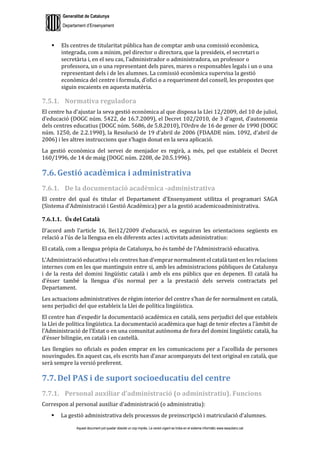 Generalitat de Catalunya
Departament d’Ensenyament
Aquest document pot quedar obsolet un cop imprès. La versió vigent es troba en el sistema informàtic www.iesaubenc.cat
 Els centres de titularitat pública han de comptar amb una comissió econòmica,
integrada, com a mínim, pel director o directora, que la presideix, el secretari o
secretària i, en el seu cas, l’administrador o administradora, un professor o
professora, un o una representant dels pares, mares o responsables legals i un o una
representant dels i de les alumnes. La comissió econòmica supervisa la gestió
econòmica del centre i formula, d’ofici o a requeriment del consell, les propostes que
siguin escaients en aquesta matèria.
7.5.1. Normativa reguladora
El centre ha d’ajustar la seva gestió econòmica al que disposa la Llei 12/2009, del 10 de juliol,
d’educació (DOGC núm. 5422, de 16.7.2009), el Decret 102/2010, de 3 d’agost, d’autonomia
dels centres educatius (DOGC núm. 5686, de 5.8.2010), l’Ordre de 16 de gener de 1990 (DOGC
núm. 1250, de 2.2.1990), la Resolució de 19 d’abril de 2006 (FDAADE núm. 1092, d’abril de
2006) i les altres instruccions que s’hagin donat en la seva aplicació.
La gestió econòmica del servei de menjador es regirà, a més, pel que estableix el Decret
160/1996, de 14 de maig (DOGC núm. 2208, de 20.5.1996).
7.6. Gestió acadèmica i administrativa
7.6.1. De la documentació acadèmica -administrativa
El centre del qual és titular el Departament d’Ensenyament utilitza el programari SAGA
(Sistema d’Administració i Gestió Acadèmica) per a la gestió academicoadministrativa.
7.6.1.1. Ús del Català
D’acord amb l’article 16, llei12/2009 d’educació, es seguiran les orientacions següents en
relació a l’ús de la llengua en els diferents actes i activitats administratius:
El català, com a llengua pròpia de Catalunya, ho és també de l’Administració educativa.
L’Administració educativa i els centres han d’emprar normalment el català tant en les relacions
internes com en les que mantinguin entre si, amb les administracions públiques de Catalunya
i de la resta del domini lingüístic català i amb els ens públics que en depenen. El català ha
d’ésser també la llengua d’ús normal per a la prestació dels serveis contractats pel
Departament.
Les actuacions administratives de règim interior del centre s’han de fer normalment en català,
sens perjudici del que estableix la Llei de política lingüística.
El centre han d’expedir la documentació acadèmica en català, sens perjudici del que estableix
la Llei de política lingüística. La documentació acadèmica que hagi de tenir efectes a l’àmbit de
l’Administració de l’Estat o en una comunitat autònoma de fora del domini lingüístic català, ha
d’ésser bilingüe, en català i en castellà.
Les llengües no oficials es poden emprar en les comunicacions per a l’acollida de persones
nouvingudes. En aquest cas, els escrits han d’anar acompanyats del text original en català, que
serà sempre la versió preferent.
7.7. Del PAS i de suport socioeducatiu del centre
7.7.1. Personal auxiliar d’administració (o administratiu). Funcions
Correspon al personal auxiliar d’administració (o administratiu):
 La gestió administrativa dels processos de preinscripció i matriculació d’alumnes.
 