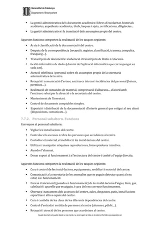 Generalitat de Catalunya
Departament d’Ensenyament
Aquest document pot quedar obsolet un cop imprès. La versió vigent es troba en el sistema informàtic www.iesaubenc.cat
 La gestió administrativa dels documents acadèmics: llibres d’escolaritat, historials
acadèmics, expedients acadèmics, títols, beques i ajuts, certificacions, diligències...
 La gestió administrativa i la tramitació dels assumptes propis del centre.
Aquestes funcions comporten la realització de les tasques següents:
 Arxiu i classificació de la documentació del centre.
 Despatx de la correspondència (recepció, registre, classificació, tramesa, compulsa,
franqueig…).
 Transcripció de documents i elaboració i transcripció de llistes i relacions.
 Gestió informàtica de dades (domini de l’aplicació informàtica que correspongui en
cada cas).
 Atenció telefònica i personal sobre els assumptes propis de la secretaria
administrativa del centre.
 Recepció i comunicació d’avisos, encàrrecs interns i incidències del personal (baixes,
permisos…).
 Realització de comandes de material, comprovació d’albarans..., d’acord amb
l’encàrrec rebut per la direcció o la secretaria del centre.
 Manteniment de l’inventari.
 Control de documents comptables simples.
 Exposició i distribució de la documentació d’interès general que estigui al seu abast
(disposicions, comunicats…).
7.7.2. Personal subaltern. Funcions
Correspon al personal subaltern:
 Vigilar les instal·lacions del centre.
 Controlar els accessos i rebre les persones que accedeixen al centre.
 Custodiar el material, el mobiliari i les instal·lacions del centre.
 Utilitzar i manipular màquines reproductores, fotocopiadores i similars.
 Atendre l’alumnat.
 Donar suport al funcionament i a l’estructura del centre i també a l’equip directiu.
Aquestes funcions comporten la realització de les tasques següents:
 Cura i control de les instal·lacions, equipaments, mobiliari i material del centre.
 Comunicació a la secretaria de les anomalies que es puguin detectar quant al seu
estat, ús i funcionament.
 Encesa i tancament (posada en funcionament) de les instal·lacions d’aigua, llum, gas,
calefacció i aparells que escaiguin, i cura del seu correcte funcionament.
 Obertura i tancament dels accessos del centre, aules, despatxos, patis, instal·lacions
esportives i altres espais del centre.
 Cura i custòdia de les claus de les diferents dependències del centre.
 Control d’entrada i sortida de persones al centre (alumnes, públic...).
 Recepció i atenció de les persones que accedeixen al centre.
 