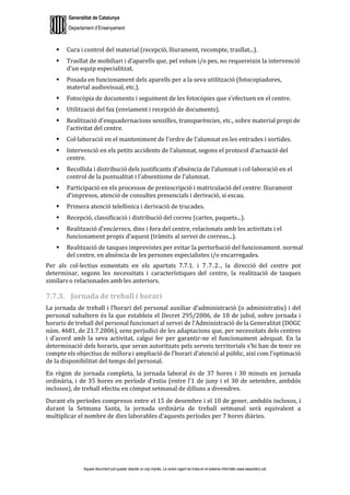 Generalitat de Catalunya
Departament d’Ensenyament
Aquest document pot quedar obsolet un cop imprès. La versió vigent es troba en el sistema informàtic www.iesaubenc.cat
 Cura i control del material (recepció, lliurament, recompte, trasllat...).
 Trasllat de mobiliari i d’aparells que, pel volum i/o pes, no requereixin la intervenció
d’un equip especialitzat.
 Posada en funcionament dels aparells per a la seva utilització (fotocopiadores,
material audiovisual, etc.).
 Fotocòpia de documents i seguiment de les fotocòpies que s’efectuen en el centre.
 Utilització del fax (enviament i recepció de documents).
 Realització d’enquadernacions senzilles, transparències, etc., sobre material propi de
l’activitat del centre.
 Col·laboració en el manteniment de l’ordre de l’alumnat en les entrades i sortides.
 Intervenció en els petits accidents de l’alumnat, segons el protocol d’actuació del
centre.
 Recollida i distribució dels justificants d’absència de l’alumnat i col·laboració en el
control de la puntualitat i l’absentisme de l’alumnat.
 Participació en els processos de preinscripció i matriculació del centre: lliurament
d’impresos, atenció de consultes presencials i derivació, si escau.
 Primera atenció telefònica i derivació de trucades.
 Recepció, classificació i distribució del correu (cartes, paquets...).
 Realització d’encàrrecs, dins i fora del centre, relacionats amb les activitats i el
funcionament propis d’aquest (tràmits al servei de correus...).
 Realització de tasques imprevistes per evitar la pertorbació del funcionament. normal
del centre, en absència de les persones especialistes i/o encarregades.
Per als col·lectius esmentats en els apartats 7.7.1. i 7.7.2., la direcció del centre pot
determinar, segons les necessitats i característiques del centre, la realització de tasques
similars o relacionades amb les anteriors.
7.7.3. Jornada de treball i horari
La jornada de treball i l’horari del personal auxiliar d’administració (o administratiu) i del
personal subaltern és la que estableix el Decret 295/2006, de 18 de juliol, sobre jornada i
horaris de treball del personal funcionari al servei de l’Administració de la Generalitat (DOGC
núm. 4681, de 21.7.2006), sens perjudici de les adaptacions que, per necessitats dels centres
i d’acord amb la seva activitat, calgui fer per garantir-ne el funcionament adequat. En la
determinació dels horaris, que seran autoritzats pels serveis territorials s’hi han de tenir en
compte els objectius de millora i ampliació de l’horari d’atenció al públic, així com l’optimació
de la disponibilitat del temps del personal.
En règim de jornada completa, la jornada laboral és de 37 hores i 30 minuts en jornada
ordinària, i de 35 hores en període d’estiu (entre l’1 de juny i el 30 de setembre, ambdós
inclosos), de treball efectiu en còmput setmanal de dilluns a divendres.
Durant els períodes compresos entre el 15 de desembre i el 10 de gener, ambdós inclosos, i
durant la Setmana Santa, la jornada ordinària de treball setmanal serà equivalent a
multiplicar el nombre de dies laborables d’aquests períodes per 7 hores diàries.
 