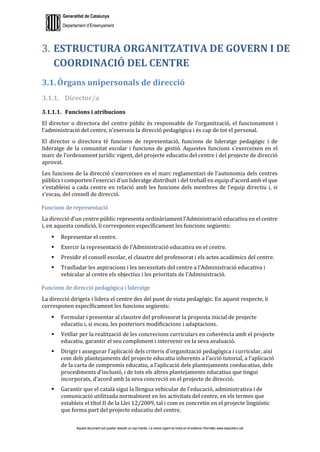Generalitat de Catalunya
Departament d’Ensenyament
Aquest document pot quedar obsolet un cop imprès. La versió vigent es troba en el sistema informàtic www.iesaubenc.cat
ESTRUCTURA ORGANITZATIVA DE GOVERN I DE
COORDINACIÓ DEL CENTRE
3.1. Òrgans unipersonals de direcció
3.1.1. Director/a
3.1.1.1. Funcions i atribucions
El director o directora del centre públic és responsable de l’organització, el funcionament i
l’administració del centre, n’exerceix la direcció pedagògica i és cap de tot el personal.
El director o directora té funcions de representació, funcions de lideratge pedagògic i de
lideratge de la comunitat escolar i funcions de gestió. Aquestes funcions s’exerceixen en el
marc de l’ordenament jurídic vigent, del projecte educatiu del centre i del projecte de direcció
aprovat.
Les funcions de la direcció s’exerceixen en el marc reglamentari de l’autonomia dels centres
públics i comporten l’exercici d’un lideratge distribuït i del treball en equip d’acord amb el que
s’estableixi a cada centre en relació amb les funcions dels membres de l’equip directiu i, si
s’escau, del consell de direcció.
Funcions de representació
La direcció d’un centre públic representa ordinàriament l’Administració educativa en el centre
i, en aquesta condició, li corresponen específicament les funcions següents:
 Representar el centre.
 Exercir la representació de l’Administració educativa en el centre.
 Presidir el consell escolar, el claustre del professorat i els actes acadèmics del centre.
 Traslladar les aspiracions i les necessitats del centre a l’Administració educativa i
vehicular al centre els objectius i les prioritats de l’Administració.
Funcions de direcció pedagògica i lideratge
La direcció dirigeix i lidera el centre des del punt de vista pedagògic. En aquest respecte, li
corresponen específicament les funcions següents:
 Formular i presentar al claustre del professorat la proposta inicial de projecte
educatiu i, si escau, les posteriors modificacions i adaptacions.
 Vetllar per la realització de les concrecions curriculars en coherència amb el projecte
educatiu, garantir el seu compliment i intervenir en la seva avaluació.
 Dirigir i assegurar l’aplicació dels criteris d’organització pedagògica i curricular, així
com dels plantejaments del projecte educatiu inherents a l’acció tutorial, a l’aplicació
de la carta de compromís educatiu, a l’aplicació dels plantejaments coeducatius, dels
procediments d’inclusió, i de tots els altres plantejaments educatius que tingui
incorporats, d’acord amb la seva concreció en el projecte de direcció.
 Garantir que el català sigui la llengua vehicular de l’educació, administrativa i de
comunicació utilitzada normalment en les activitats del centre, en els termes que
estableix el títol II de la Llei 12/2009, tal i com es concretin en el projecte lingüístic
que forma part del projecte educatiu del centre.
 