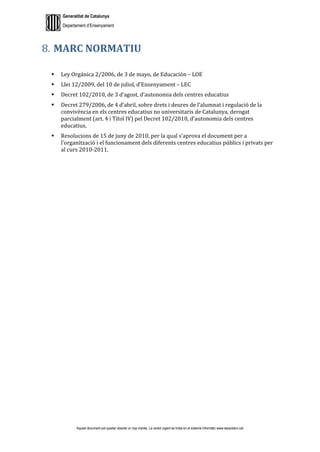 Generalitat de Catalunya
Departament d’Ensenyament
Aquest document pot quedar obsolet un cop imprès. La versió vigent es troba en el sistema informàtic www.iesaubenc.cat
MARC NORMATIU
 Ley Orgánica 2/2006, de 3 de mayo, de Educación – LOE
 Llei 12/2009, del 10 de juliol, d’Ensenyament – LEC
 Decret 102/2010, de 3 d’agost, d’autonomia dels centres educatius
 Decret 279/2006, de 4 d’abril, sobre drets i deures de l’alumnat i regulació de la
convivència en els centres educatius no universitaris de Catalunya, derogat
parcialment (art. 4 i Títol IV) pel Decret 102/2010, d’autonomia dels centres
educatius.
 Resolucions de 15 de juny de 2010, per la qual s’aprova el document per a
l’organització i el funcionament dels diferents centres educatius públics i privats per
al curs 2010-2011.
 