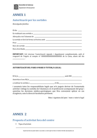 Generalitat de Catalunya
Departament d’Ensenyament
Aquest document pot quedar obsolet un cop imprès. La versió vigent es troba en el sistema informàtic www.iesaubenc.cat
ANNEX 1
Autorització per les sortides
Benvolgudes famílies:
El dia ________________________________________________________________________________________________
Es realitzarà una sortida a _________________________________________________________________________
Adreçada a tot l’alumnat de _______________________________________________________________________
La sortida es farà de forma col·lectiva amb ______________________________________________________
Preu _________________________________________________________________________________________________
Hora de sortida _____________________________________________________________________________________
Hora d’arribada _____________________________________________________________________________________
IMPORTANT: Cal retornar l’autorització signada i degudament complimentada, amb el
resguard de l’ingrés al compte nº XXXXXXXXXXXXXXXXXXXX de la Caixa, abans del dia
__________________ .
AUTORITZACIÓ DEL PARE O MARE O TUTOR/A LEGAL:
El Sr/a._____________________________________________________________________ amb DNI _______________
Autoritza el seu fill/a _______________________________________________________________________________
a realitzar la sortida a _____________________________________el dia__________________________________
i assumeix totes les responsabilitats legals que se’n puguin derivar de l’esmentada
activitat i delega la custòdia de l’alumne/a en el professorat acompanyant del grup i
autoritza les decisions mèdico-quirúrgiques que fóra convenient aplicar en cas
d’urgència, sota la direcció facultativa pertinent.
Data i signatura del pare / mare o tutor/a legal
ANNEX 2
Proposta d’activitat fora del centre
 Tipus d’activitat:
___________________________________________________________________________________________________
 