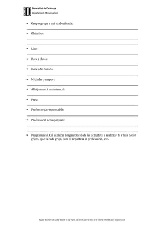 Generalitat de Catalunya
Departament d’Ensenyament
Aquest document pot quedar obsolet un cop imprès. La versió vigent es troba en el sistema informàtic www.iesaubenc.cat
 Grup o grups a qui va destinada:
___________________________________________________________________________________________________
 Objectius:
___________________________________________________________________________________________________
___________________________________________________________________________________________________
 Lloc:
___________________________________________________________________________________________________
 Data / dates:
___________________________________________________________________________________________________
 Hores de durada:
___________________________________________________________________________________________________
 Mitjà de transport:
___________________________________________________________________________________________________
 Allotjament i manutenció:
___________________________________________________________________________________________________
 Preu:
___________________________________________________________________________________________________
 Professor/a responsable:
___________________________________________________________________________________________________
 Professorat acompanyant:
___________________________________________________________________________________________________
___________________________________________________________________________________________________
 Programació. Cal explicar l’organització de les activitats a realitzar. Si s’han de fer
grups, què fa cada grup, com es reparteix el professorat, etc..
 
