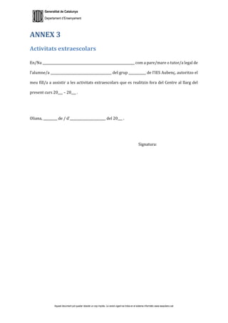 Generalitat de Catalunya
Departament d’Ensenyament
Aquest document pot quedar obsolet un cop imprès. La versió vigent es troba en el sistema informàtic www.iesaubenc.cat
ANNEX 3
Activitats extraescolars
En/Na ___________________________________________________________ com a pare/mare o tutor/a legal de
l’alumne/a _______________________________________ del grup ___________ de l’IES Aubenç, autoritzo el
meu fill/a a assistir a les activitats extraescolars que es realitzin fora del Centre al llarg del
present curs 20___ – 20___ .
Oliana, _________ de / d’_______________________ del 20___ .
Signatura:
 