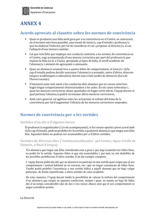 Generalitat de Catalunya
Departament d’Ensenyament
Aquest document pot quedar obsolet un cop imprès. La versió vigent es troba en el sistema informàtic www.iesaubenc.cat
ANNEX 4
Acords aprovats al claustre sobre les normes de convivència
 Quan es produeixi una falta molt greu per a la convivència en el Centre, es convocarà,
en el termini més breu possible, una reunió de tutor/a, cap d’estudis i professor/a
que ha elaborat l’informe, per tal de considerar el cas i proposar al director/a, si cal,
l’adopció d’una mesura cautelar.
 Cal que tota falta que impliqui una conducta contrària a les normes de convivència en
el Centre, vagi acompanyada d’una mesura correctora per part del professor/a que
imposa la falta (si és a l’aula), apropiada al tipus de falta, al nivell acadèmic de
l’alumne/a, i atenent els agreujants o atenuants.
 Quan un alumne/a acumuli tres o quatre faltes de comportament, el tutor/a i el/la
cap d’estudis podran decidir sancionar l’alumne/a a acomplir, entre d’altres, diverses
tasques acadèmiques o educatives durant una o més tardes de dimecres (fora de
l’horari escolar).
 S’intentarà estar més atent a les conductes dels alumnes que en cursos anteriors
hagin tingut comportaments distorsionadors a les aules. En els casos reiteratius i,
quan les mesures correctores abans apuntades no hagin sortit efecte, l’equip docent al
qual pertany l’alumne/a podrà recomanar altres mesures correctores.
 Amb caire general, cal agilitzar totes les actuacions al voltant del tema de la
convivència, per tal d’augmentar l’eficàcia de les mesures correctores emprades.
Normes de convivència per a les sortides
Sortides d’un dia o d’algunes hores:
El professor/a organitzador ( i/o els acompanyants), si ho creuen oportú i previ acord amb
el/la cap d’estudis, podran prohibir fer la sortida a qualsevol alumne/a que tingui una falta
lleu. Aquestes faltes no podran ser acumulables per a d’altres sortides.
Sortides de diversos dies (“institucionalitzades” pel Centre, tipus Crèdit de
Síntesis, o final d’etapa):
Tot alumne/a que tingui una falta considerada com a greu o que hagi acumulat tres faltes lleus,
no podrà fer la sortida. Aquestes faltes sí que són acumulables i, per tant, no són deduïbles de
les possibles prohibicions d’altres sortides d’un dia (sempre compten).
L’equip docent podrà decidir que un alumne/a no participi en una sortida quan cregui que el seu
comportament i actitud habitual no és correcta, tot i que no tingui comunicats de faltes lleus.
També podrà prohibir l’assistència a una sortida lúdica a aquell alumnat que no hagi volgut
participar, de forma injustificada, a altres sortides de caire acadèmic.
De totes maneres, l’equip docent tindrà la possibilitat de valorar la millora del comportament
d’un alumne/a que estigui en aquestes condicions, sempre i quan, no només no hagi fet faltes
des d’un temps considerable (des de dos o tres mesos abans) sinó que el seu comportament es
pugui considerar positiu.
La Direcció
 