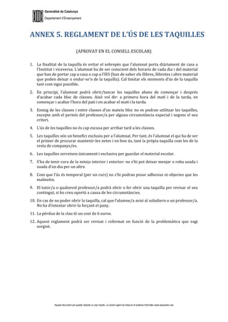 Generalitat de Catalunya
Departament d’Ensenyament
Aquest document pot quedar obsolet un cop imprès. La versió vigent es troba en el sistema informàtic www.iesaubenc.cat
ANNEX 5. REGLAMENT DE L’ÚS DE LES TAQUILLES
(APROVAT EN EL CONSELL ESCOLAR)
1. La finalitat de la taquilla és evitar el sobrepès que l’alumnat porta diàriament de casa a
l’Institut i viceversa. L’alumnat ha de ser conscient dels horaris de cada dia i del material
que han de portar cap a casa o cap a l’IES (han de saber els llibres, llibretes i altre material
que poden deixar o endur-se’n de la taquilla). Cal limitar els moments d’ús de la taquilla
tant com sigui possible.
2. En principi, l’alumnat podrà obrir/tancar les taquilles abans de començar i després
d’acabar cada bloc de classes. Això vol dir: a primera hora del matí i de la tarda, en
començar i acabar l’hora del pati i en acabar el matí i la tarda.
3. Enmig de les classes i entre classes d’un mateix bloc no es podran utilitzar les taquilles,
excepte amb el permís del professor/a per alguna circumstància especial i segons el seu
criteri.
4. L’ús de les taquilles no és cap excusa per arribar tard a les classes.
5. Les taquilles són un benefici exclusiu per a l’alumnat. Per tant, és l’alumnat el qui ha de ser
el primer de procurar mantenir-les netes i en bon ús, tant la pròpia taquilla com les de la
resta de companys/es.
6. Les taquilles serveixen únicament i exclusiva per guardar el material escolar.
7. S’ha de tenir cura de la neteja interior i exterior: no s’hi pot deixar menjar o roba usada i
suada d’un dia per un altre.
8. Com que l’ús és temporal (per un curs) no s’hi podran posar adhesius ni objectes que les
malmetin.
9. El tutor/a o qualsevol professor/a podrà obrir o fer obrir una taquilla per revisar el seu
contingut, si ho creu oportú a causa de les circumstàncies.
10. En cas de no poder obrir la taquilla, cal que l’alumne/a avisi al subaltern o un professor/a.
No ha d’intentar obrir-la forçant el pany.
11. La pèrdua de la clau té un cost de 6 euros.
12. Aquest reglament podrà ser revisat i reformat en funció de la problemàtica que vagi
sorgint.
 