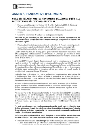 Generalitat de Catalunya
Departament d’Ensenyament
Aquest document pot quedar obsolet un cop imprès. La versió vigent es troba en el sistema informàtic www.iesaubenc.cat
ANNEX 6. TANCAMENT D’ALUMNES
NOTA EN RELACIÓ AMB EL TANCAMENT D’ALUMNES D’ESO ALS
INSTITUTS DESPRÉS DE L’HORARI ESCOLAR
 D’acord amb allò que preveu l’article 132 de la Llei Orgànica 2/2006, de 3 de maig,
d’educació, són competències dels/les directors/es dels centres:
 Ostentar la representació del centre i representar a l’Administració educativa en
aquest.
 Garantir el compliment de les lleis i de les disposicions vigents.
Per tant, els/les directors/es dels Instituts són els màxims representants de
l’Administració als centres educatius i han de vetllar pel compliment de les lleis i de
les normes vigents.
 L’alumnat dels Instituts que es tanqui en els centres fora de l’horari escolar, i pernocti
en aquests, sense prèvia autorització dels/les directors/es dels centres per a la
utilització d’aquestes instal·lacions, està incomplint diverses disposicions legals:
L’Ordre ENS/102/2011, d'1 de juny, per la qual s'estableix el calendari escolar dels curs
2011-2012 per als centres educatius no universitaris de Catalunya, que concreta en el seu
article 5 que “als centres d'ensenyament secundari l'horari escolar comprèn normalment
horari de matí i tarda...”
El Decret 102/2010, de 3 d’agost, d’autonomia dels centres educatius, que en el capítol 3
regula la gestió de l’ús social dels centres educatius públics, en el seu article 53 concreta
que s’entén per horari escolar el període temporal que comprèn l’horari lectiu, l’interlectiu
del migdia, així com el període anterior i posterior a l’horari lectiu en què es desenvolupen
activitats, siguin extraescolars o complementàries, aprovades pel consell escolar i
previstes en la programació anual del centre.
La Resolució de 16 de juny de 2011, per la qual s’aprova el document per a l’organització i
el funcionament dels centres públics d’educació secundària per al curs 2011-2012,
concreta en el seu punt 19, referit a l’horari escolar i com a norma general, que per a l’horari
diürn es tindrà en compte que:
El centre ha d’estar obert de dilluns a divendres, matí i tarda, de manera que els alumnes
puguin accedir als seus serveis dins l’horari i en les condicions establertes pel consell
escolar. La distribució de l’horari lectiu s’ha de mantenir dins els límits següents: de les
8 hores a les 19 hores.
Pel que fa a l’ús social dels centres, l’article 53 de l’esmentat Decret 102/2010, estableix
que aquest ús no pot interferir, impedir o dificultar les activitats ordinàries dels centres
dins l’horari escolar i que es preveu principalment per a la realització d'activitats
educatives, culturals, artístiques, esportives o altres de caràcter social a ser possible fora
de l’horari escolar, i que correspon a la direcció del centre resoldre sobre l’ús social del
centre.
Per tant, no està permès que els alumnes puguin quedar-se als centres educatius fora
de l’horari escolar, és a dir, fora de les sessions de matí i tarda, llevat que s’estiguin
desenvolupant activitats extraescolars o complementàries, aprovades pel consell
escolar i degudament autoritzades.
Així mateix la direcció del centre haurà d’impedir la utilització de les instal·lacions
del centre fora de l’horari escolar quan aquesta activitat no hagi estat autoritzada.
 Pel que fa a l’exercici del “dret de vaga” per part d’alumnat, cal tenir present l’article
24.2 del Decret 102/2010 que estableix: “...les normes d’organització i funcionament
 