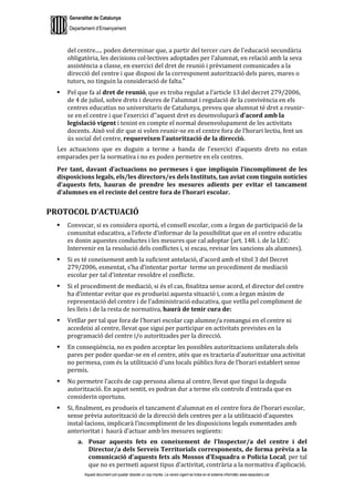 Generalitat de Catalunya
Departament d’Ensenyament
Aquest document pot quedar obsolet un cop imprès. La versió vigent es troba en el sistema informàtic www.iesaubenc.cat
del centre..... poden determinar que, a partir del tercer curs de l'educació secundària
obligatòria, les decisions col·lectives adoptades per l'alumnat, en relació amb la seva
assistència a classe, en exercici del dret de reunió i prèviament comunicades a la
direcció del centre i que disposi de la corresponent autorització dels pares, mares o
tutors, no tinguin la consideració de falta.”
 Pel que fa al dret de reunió, que es troba regulat a l’article 13 del decret 279/2006,
de 4 de juliol, sobre drets i deures de l'alumnat i regulació de la convivència en els
centres educatius no universitaris de Catalunya, preveu que alumnat té dret a reunir-
se en el centre i que l’exercici d’’aquest dret es desenvoluparà d’acord amb la
legislació vigent i tenint en compte el normal desenvolupament de les activitats
docents. Això vol dir que si volen reunir-se en el centre fora de l’horari lectiu, fent un
ús social del centre, requereixen l’autorització de la direcció.
Les actuacions que es duguin a terme a banda de l’exercici d’aquests drets no estan
emparades per la normativa i no es poden permetre en els centres.
Per tant, davant d’actuacions no permeses i que impliquin l’incompliment de les
disposicions legals, els/les directors/es dels Instituts, tan aviat com tinguin notícies
d’aquests fets, hauran de prendre les mesures adients per evitar el tancament
d’alumnes en el recinte del centre fora de l’horari escolar.
PROTOCOL D’ACTUACIÓ
 Convocar, si es considera oportú, el consell escolar, com a òrgan de participació de la
comunitat educativa, a l’efecte d’informar de la possibilitat que en el centre educatiu
es donin aquestes conductes i les mesures que cal adoptar (art. 148. i. de la LEC:
Intervenir en la resolució dels conflictes i, si escau, revisar les sancions als alumnes).
 Si es té coneixement amb la suficient antelació, d’acord amb el títol 3 del Decret
279/2006, esmentat, s’ha d’intentar portar terme un procediment de mediació
escolar per tal d’intentar resoldre el conflicte.
 Si el procediment de mediació, si és el cas, finalitza sense acord, el director del centre
ha d’intentar evitar que es produeixi aquesta situació i, com a òrgan màxim de
representació del centre i de l’administració educativa, que vetlla pel compliment de
les lleis i de la resta de normativa, haurà de tenir cura de:
 Vetllar per tal que fora de l’horari escolar cap alumne/a romangui en el centre ni
accedeixi al centre, llevat que sigui per participar en activitats previstes en la
programació del centre i/o autoritzades per la direcció.
 En conseqüència, no es poden acceptar les possibles autoritzacions unilaterals dels
pares per poder quedar-se en el centre, atès que es tractaria d’autoritzar una activitat
no permesa, com és la utilització d’uns locals públics fora de l’horari establert sense
permís.
 No permetre l’accés de cap persona aliena al centre, llevat que tingui la deguda
autorització. En aquet sentit, es podran dur a terme els controls d’entrada que es
considerin oportuns.
 Si, finalment, es produeix el tancament d’alumnat en el centre fora de l’horari escolar,
sense prèvia autorització de la direcció dels centres per a la utilització d’aquestes
instal·lacions, implicarà l’incompliment de les disposicions legals esmentades amb
anterioritat i haurà d’actuar amb les mesures següents:
a. Posar aquests fets en coneixement de l’Inspector/a del centre i del
Director/a dels Serveis Territorials corresponents, de forma prèvia a la
comunicació d’aquests fets als Mossos d’Esquadra o Policia Local, per tal
que no es permeti aquest tipus d’activitat, contrària a la normativa d’aplicació.
 