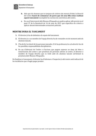 Generalitat de Catalunya
Departament d’Ensenyament
Aquest document pot quedar obsolet un cop imprès. La versió vigent es troba en el sistema informàtic www.iesaubenc.cat
b. Atès que els alumnes que es tanquen als centres són menors d’edat, la direcció
del centre haurà de comunicar als pares que els seus fills estan realitzat
aquest tancament incomplint les normes de convivència del centre.
c. En cas d’intervenció dels Mossos d’Esquadra es podria aplicar allò previst en el
punt 37 de la Resolució de 16 de juny de 2011 que especifica els criteris a
aplicar davant determinades actuacions policials.
MENTRE DURA EL TANCAMENT
1. El director/a ha de delimitar els espais del tancament.
2. El director/a o un membre de l’equip directiu ha de romandre en tot moment amb els
alumnes tancats.
3. S’ha de fer la relació de les persones tancades. Si hi ha professors/es cal advertir-los de
les possibles responsabilitats disciplinàries.
4. En cas d’alteració de l’ordre o d’accions que puguin suposar un dany als béns o
instal·lacions del centre o per presència de persones alienes al centre, el director o
membre de l’equip directiu que es trobi amb els alumnes tancats sol·licitarà la
presència dels Mossos d’Esquadra.
En finalitzar el tancament, el director ha d’informar a l’inspector/a del centre amb indicació de
les incidències que s’hagin pogut produir.
 