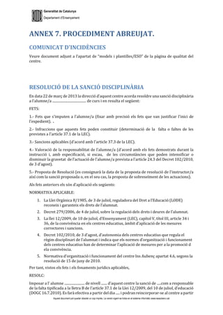 Generalitat de Catalunya
Departament d’Ensenyament
Aquest document pot quedar obsolet un cop imprès. La versió vigent es troba en el sistema informàtic www.iesaubenc.cat
ANNEX 7. PROCEDIMENT ABREUJAT.
COMUNICAT D’INCIDÈNCIES
Veure document adjunt a l’apartat de “models i plantilles/ESO” de la pàgina de qualitat del
centre.
RESOLUCIÓ DE LA SANCIÓ DISCIPLINÀRIA
En data 22 de març de 2013 la direcció d'aquest centre acorda resoldre una sanció disciplinària
a l'alumne/a ........................................ de curs i en resulta el següent:
FETS:
1.- Fets que s'imputen a l'alumne/a (fixar amb precisió els fets que van justificar l'inici de
l'expedient). .
2.- Infraccions que aquests fets poden constituir (determinació de la falta o faltes de les
previstes a l'article 37.1 de la LEC).
3.- Sancions aplicables (d'acord amb l'article 37.3 de la LEC).
4.- Valoració de la responsabilitat de l'alumne/a (d'acord amb els fets demostrats durant la
instrucció i, amb especificació, si escau, de les circumstàncies que poden intensificar o
disminuir la gravetat de l'actuació de l'alumne/a prevista a l'article 24.3 del Decret 102/2010,
de 3 d'agost).
5.- Proposta de Resolució (es consignarà la data de la proposta de resolució de l'instructor/a
així com la sanció proposada o, en el seu cas, la proposta de sobreseïment de les actuacions).
Als fets anteriors els són d'aplicació els següents:
NORMATIVA APLICABLE:
1. La Llei Orgànica 8/1985, de 3 de juliol, reguladora del Dret a l’Educació (LODE)
reconeix i garanteix els drets de l’alumnat.
2. Decret 279/2006, de 4 de juliol, sobre la regulació dels drets i deures de l’alumnat.
3. La llei 12/2009, de 10 de juliol, d’Ensenyament (LEC), capítol V, títol III, article 34 i
36, de la convivència en els centres educatius, àmbit d’aplicació de les mesures
correctores i sancions.
4. Decret 102/2010, de 3 d’agost, d’autonomia dels centres educatius que regula el
règim disciplinari de l’alumnat i indica que els normes d’organització i funcionament
dels centres educatius han de determinar l’aplicació de mesures per a la promoció d
ela convivència.
5. Normativa d’organització i funcionament del centre Ins Aubenç apartat 4.6, segons la
resolució de 15 de juny de 2010.
Per tant, vistos els fets i els fonaments jurídics aplicables,
RESOLC:
Imposar a l’ alumne ........................ de nivell ....... d'aquest centre la sanció de .....com a responsable
de la falta tipificada a la lletra B de l'article 37.1 de la Llei 12/2009, del 10 de juliol, d'educació
(DOGC 16.7.2010). Es farà efectiva a partir del dia ..... i podran reincorporar-se al centre a partir
 