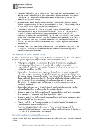 Generalitat de Catalunya
Departament d’Ensenyament
Aquest document pot quedar obsolet un cop imprès. La versió vigent es troba en el sistema informàtic www.iesaubenc.cat
 Coordinar l’equip directiu i orientar, dirigir i supervisar totes les activitats del centre
d’acord amb les previsions de la programació general anual, amb la col·laboració de
l’equip directiu, i sense perjudici de les competències atribuïdes al claustre del
professorat i al consell escolar.
 Impulsar, d’acord amb els indicadors de progrés, l’avaluació del projecte educatiu i
del funcionament general del centre. Aquesta avaluació abasta l’aplicació del projecte
de direcció i, si escau, dels acords de corresponsabilitat.
 Participar en l’avaluació de l’exercici de les funcions del personal docent i de l’altre
personal destinat al centre. Aquesta funció comporta l’atribució a la direcció de la
facultat d’observació de la pràctica docent a l’aula i de l’actuació dels òrgans
col·lectius de coordinació docent de què s’hagi dotat el centre, així com la facultat de
requerir del professorat sotmès a avaluació la documentació pedagògica i acadèmica
que consideri necessària per deduir-ne les valoracions corresponents, inclosos les
referides a la possible transmissió d’estereotips sexistes i la reproducció de rols de
gènere a l’aula.
 Impulsar la coordinació del projecte educatiu del centre amb els d’altres centres per
tal de poder configurar de manera coherent xarxes de centres que facin possible
actuacions educatives conjuntes.
Funcions en relació amb la comunitat escolar
La direcció del centre, com a responsable de l’acció educativa que s’hi du a terme, té les
funcions següents específicament relacionades amb la comunitat escolar:
 Vetllar per la formulació i el compliment de la carta de compromís educatiu del
centre, i garantir el funcionament de les vies i els procediments de relació i
cooperació amb les famílies, per facilitar l’intercanvi d’informació sobre l’evolució
escolar i personal dels seus fills.
 Afavorir la convivència en el centre, garantir el compliment de les normes que s’hi
refereixen i adoptar les mesures disciplinàries que corresponguin segons les normes
d’organització i funcionament del centre i les previsions de l’ordenament. En l’exercici
d’aquesta funció, el director o directora del centre té la facultat d’intervenció, directa
o per persona tècnicament capacitada a la qual designi, per exercir funcions
d’arbitratge i de mediació en els conflictes que es generin entre membres de la
comunitat educativa.
 Garantir l’exercici dels drets i deures de tots els membres de la comunitat escolar, i
orientar-lo a l’assoliment dels objectius del projecte educatiu.
 Assegurar la participació efectiva del consell escolar en l’adopció de les decisions que
li corresponen i en la tasca de control de la gestió del centre.
 Assegurar la participació efectiva del claustre en l’adopció de les decisions de caràcter
tecnicopedagògic que li corresponen.
 Establir canals de relació amb les associacions de mares i pares d’alumnes i, quan
escaigui, amb les associacions d’alumnes.
 Promoure la implicació activa del centre en l’entorn social i el compromís de
cooperació i d’integració plena en la prestació del servei d’Ensenyament de Catalunya,
en el marc de la zona educativa corresponent.
Funcions en matèria d’organització i funcionament
Corresponen a la direcció les següents funcions relatives a l’organització i funcionament del
centre:
 
