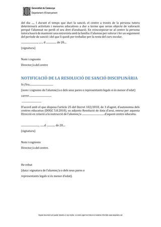 Generalitat de Catalunya
Departament d’Ensenyament
Aquest document pot quedar obsolet un cop imprès. La versió vigent es troba en el sistema informàtic www.iesaubenc.cat
del dia ..... I durant el temps que duri la sanció, el centre a través de la persona tutora
determinarà activitats i mesures educatives a dur a terme que seran objecte de valoració
perquè l’alumnat no perdi el seu dret d’avaluació. En reincorporar-se al centre la persona
tutora haurà de mantenir una entrevista amb la família i l’alumne per valorar i fer un seguiment
del període de sanció i del que li quedi per treballar per la resta del curs escolar.
..........................., ....... d ................. de 20....
(signatura)
Nom i cognoms
Director/a del centre
NOTIFICACIÓ DE LA RESOLUCIÓ DE SANCIÓ DISCIPLINÀRIA
Sr/Sra.......................................
(nom i cognoms de l'alumne/a o dels seus pares o representants legals si és menor d'edat)
carrer.....................................
................................
D'acord amb el que disposa l'article 25 del Decret 102/2010, de 3 d'agost, d'autonomia dels
centres educatius (DOGC 5.8.2010), us adjunto Resolució de data d’avui, emesa per aquesta
Direcció en relació a la instrucció de l'alumne/a .....................................d'aquest centre educatiu.
............................., .......d .............. de 20....
(signatura)
Nom i cognoms
Director/a del centre.
He rebut
(data i signatura de l'alumne/a o dels seus pares o
representants legals si és menor d'edat).
 