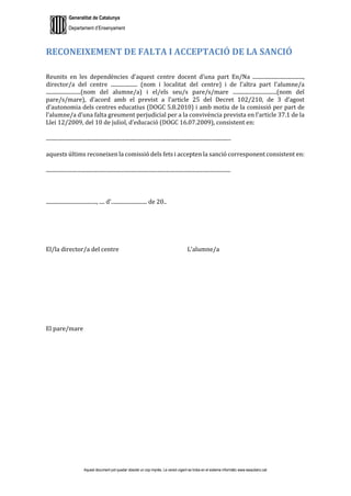 Generalitat de Catalunya
Departament d’Ensenyament
Aquest document pot quedar obsolet un cop imprès. La versió vigent es troba en el sistema informàtic www.iesaubenc.cat
RECONEIXEMENT DE FALTA I ACCEPTACIÓ DE LA SANCIÓ
Reunits en les dependències d’aquest centre docent d’una part En/Na ......................................,
director/a del centre .................... (nom i localitat del centre) i de l’altra part l’alumne/a
..........................(nom del alumne/a) i el/els seu/s pare/s/mare .................................(nom del
pare/s/mare), d’acord amb el previst a l’article 25 del Decret 102/210, de 3 d’agost
d’autonomia dels centres educatius (DOGC 5.8.2010) i amb motiu de la comissió per part de
l’alumne/a d’una falta greument perjudicial per a la convivència prevista en l’article 37.1 de la
Llei 12/2009, del 10 de juliol, d’educació (DOGC 16.07.2009), consistent en:
...........................................................................................................................................
aquests últims reconeixen la comissió dels fets i accepten la sanció corresponent consistent en:
...........................................................................................................................................
......................................, .... d'........................... de 20..
El/la director/a del centre L’alumne/a
El pare/mare
 