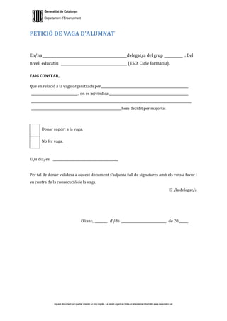 Generalitat de Catalunya
Departament d’Ensenyament
Aquest document pot quedar obsolet un cop imprès. La versió vigent es troba en el sistema informàtic www.iesaubenc.cat
PETICIÓ DE VAGA D’ALUMNAT
En/na__________________________________________________delegat/a del grup ___________ . Del
nivell educatiu _______________________________________ (ESO, Cicle formatiu).
FAIG CONSTAR,
Que en relació a la vaga organitzada per________________________________________________________
______________________________, on es reivindica___________________________________________________
_______________________________________________________________________________________________________
__________________________________________________________hem decidit per majoria:
Donar suport a la vaga.
No fer vaga.
El/s dia/es __________________________________________
Per tal de donar validesa a aquest document s’adjunta full de signatures amb els vots a favor i
en contra de la consecució de la vaga.
El /la delegat/a
Oliana, ________ d’/de _____________________________ de 20______
 