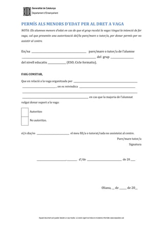Generalitat de Catalunya
Departament d’Ensenyament
Aquest document pot quedar obsolet un cop imprès. La versió vigent es troba en el sistema informàtic www.iesaubenc.cat
PERMÍS ALS MENORS D’EDAT PER AL DRET A VAGA
NOTA: Els alumnes menors d’edat en cas de que el grup recolzi la vaga i tingui la intenció de fer
vaga, cal que presentin una autorització del/la pare/mare o tutor/a, per donar permís per no
assistir al centre.
En/na _____________________________________________ pare/mare o tutor/a de l’alumne
_____________________________________________________________ del grup ___________________
del nivell educatiu _______________ (ESO, Cicle formatiu).
FAIG CONSTAR,
Que en relació a la vaga organitzada per _________________________________________________________
______________________________, on es reivindica __________________________________________________
_______________________________________________________________________________________________________
___________________________________________________________ en cas que la majoria de l’alumnat
vulgui donar suport a la vaga:
Autoritzo
No autoritzo.
el/s dia/es _____________________________ el meu fill/a o tutorat/rada no assisteixi al centre.
Pare/mare tutor/a
Signatura
__________________________,_________ d’/de _______________________________ de 20 ____
Oliana, __ de ______ de 20__
 