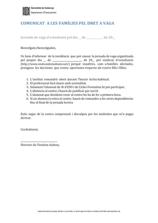 Generalitat de Catalunya
Departament d’Ensenyament
Aquest document pot quedar obsolet un cop imprès. La versió vigent es troba en el sistema informàtic www.iesaubenc.cat
COMUNICAT A LES FAMÍLIES PEL DRET A VAGA
Jornada de vaga d’estudiants pel dia __ de _____________ de 20__
Benvolguts/benvolgudes,
Us hem d'informar de la incidència que pot causar la jornada de vaga organitzada
pel proper dia __ de _________________________ de 20__ pel sindicat d’estudiants
(http://www.sindicatdestudiants.net/) perquè vosaltres, com a.famílies afectades,
prengueu les decisions que creieu oportunes respecte als vostre fills i filles:
1. L'institut romandrà obert durant l'horari lectiu habitual.
2. El professorat farà classe amb normalitat.
3. Solament l’alumnat de 4t d’ESO i de Cicles Formatius hi pot participar.
4. L’absència al centre s’haurà de justificar per escrit.
5. L’alumnat que decideixi venir al centre ho ha de fer a primera hora.
6. Si un alumne/a entra al centre, haurà de romandre a les seves dependències
fins al final de la jornada lectiva
Estic segur de la vostra comprensió i disculpeu per les molèsties que se’n pugui
derivar.
Cordialment,
........................................................
Director de l’Institut Aubenç
 