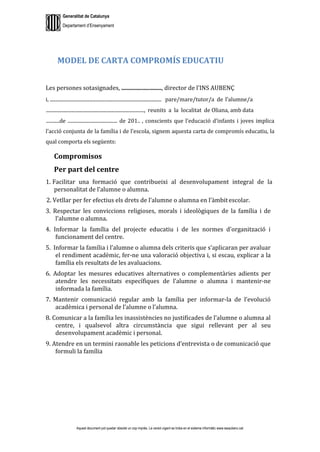 Generalitat de Catalunya
Departament d’Ensenyament
Aquest document pot quedar obsolet un cop imprès. La versió vigent es troba en el sistema informàtic www.iesaubenc.cat
MODEL DE CARTA COMPROMÍS EDUCATIU
Les persones sotasignades, ..........................., director de l’INS AUBENÇ
i, ............................................................................................ pare/mare/tutor/a de l’alumne/a
................................................................................., reunits a la localitat de Oliana, amb data
...........de ......................................... de 201.. , conscients que l’educació d’infants i joves implica
l’acció conjunta de la família i de l’escola, signem aquesta carta de compromís educatiu, la
qual comporta els següents:
Compromisos
Per part del centre
1. Facilitar una formació que contribueixi al desenvolupament integral de la
personalitat de l’alumne o alumna.
2. Vetllar per fer efectius els drets de l’alumne o alumna en l’àmbit escolar.
3. Respectar les conviccions religioses, morals i ideològiques de la família i de
l’alumne o alumna.
4. Informar la família del projecte educatiu i de les normes d’organització i
funcionament del centre.
5. Informar la família i l’alumne o alumna dels criteris que s’aplicaran per avaluar
el rendiment acadèmic, fer-ne una valoració objectiva i, si escau, explicar a la
família els resultats de les avaluacions.
6. Adoptar les mesures educatives alternatives o complementàries adients per
atendre les necessitats específiques de l’alumne o alumna i mantenir-ne
informada la família.
7. Mantenir comunicació regular amb la família per informar-la de l’evolució
acadèmica i personal de l’alumne o l’alumna.
8. Comunicar a la família les inassistències no justificades de l’alumne o alumna al
centre, i qualsevol altra circumstància que sigui rellevant per al seu
desenvolupament acadèmic i personal.
9. Atendre en un termini raonable les peticions d’entrevista o de comunicació que
formuli la família
 
